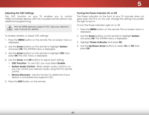 Page 545
48
adjusting the CeC settings
The CEC function on your TV enables you to control 
HDMI-connected devices with the included remote without any 
additional programming.  
Not all HDMI devices support CEC. See your device’s 
user manual for details.
To enable, disable, or adjust CEC settings:
1 . Press the menu button on the remote. The on-screen menu is 
displayed.
2 .  Use the arrow buttons on the remote to highlight system  
and press ok. The  SYSTEM menu is displayed.
3 .  Use the arrow buttons on the...