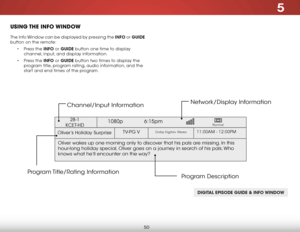 Page 565
50
uSing the inFo winDow
The Info Window can be displayed by pressing the info or guide  
button on the remote:
• Press the info or guide button one time to display 
channel, input, and display information.
•  Press the info or guide button two times to display the 
program title, program rating, audio information, and the 
start and end times of the program.
digiT al ePisode guide & info Windo W
Oliver’s Holiday Surprise 
1080p  6:15pm
11:00AM - 12:00PMTV-PG VDolby Digital+ Stereo
Oliver wakes up one...