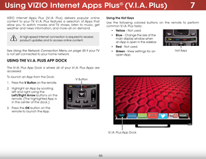 Page 617
55
using ViZio internet apps Plus® (V.i.a. Plus)
VIZIO Internet Apps Plus (V.I.A. Plus) delivers popular online 
content to your TV. V.I.A. Plus features a selection of Apps that 
allow you to watch movies and TV shows, listen to music, get 
weather and news information, and more–all on demand.
A high-speed Internet connection is required to receive 
product updates and to access online content.
See Using the Network Connection Menu on page 35 if  your TV 
is not yet connected to your home network....