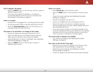 Page 67a
61
The TV displays “no signal.”• Press the inPuT button on the remote control to select a 
different input source.
•  If you are using cable TV, satellite, or an antenna 
connected directly to the TV, scan for channels. See 
Scanning for Channels on page 37.
There is no power.
• Ensure the TV is plugged into a working electrical outlet.
•  Ensure the power cable is securely attached to the TV.
•  Press the Power/standby button on the remote or on 
the side of the TV to turn the TV on.
The power is on,...