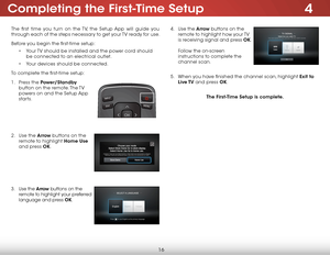 Page 224
16
Completing the First-Time Setup
The first time you turn on the TV, the Setup App will guide you 
through each of the steps necessary to get your TV ready for use.
Before you begin the first-time setup:• Your TV should be installed and the power cord should 
be connected to an electrical outlet.
•  Your devices should be connected.
To complete the first-time setup:
1 .  Press the Power/Standby  
button on the remote. The TV 
powers on and the Setup App 
starts.  
 
 
 
 
2 .  Use the Arrow buttons on...