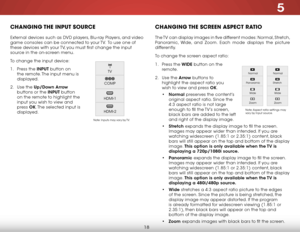 Page 245
18
chaNgiNg the iNput SOurce
external devices such as DVD players, Blu-ray Players, and video 
game consoles can be connected to your TV.  To use one of 
these devices with your TV, you must first change the input 
source in the on-screen menu.
To change the input device:
1 . Press the INPUT button on 
the remote. The input menu is 
displayed.
2 .  Use the Up/Down  Arrow 
buttons or the INPUT button 
on the remote to highlight the 
input you wish to view and 
press  OK. The selected input is...