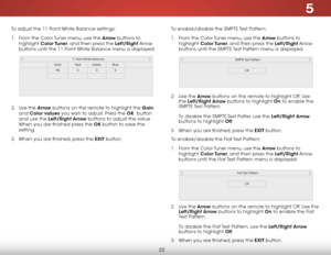 Page 285
22
To adjust the 11 Point White Balance settings:
1 . From the Color Tuner menu, use the Arrow buttons to 
highlight  Color Tuner, and then press the Left/Right Arrow 
buttons until the 11 Point White Balance menu is displayed.  
 
 
 
 
 
 
 
 
2 .  Use the Arrow  buttons on the remote to highlight the Gain  
and  Color values you wish to adjust. Press the OK  button 
and use the Left/Right Arrow buttons to adjust the value 
When you are finished press the OK button to save the 
setting.
3 .  When you...