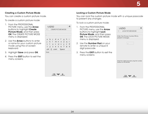 Page 305
24
Creating a Custom Picture Mode
You can create a custom picture mode. 
To create a custom picture mode:
1 . From the Pr OFeSSIONAL 
PICTUre menu, use the Arrow  
buttons to highlight Create 
Picture Mode, and then press 
OK. The  CreATe PICTUre MODe  
menu is displayed.
2 .  Use the Arrow buttons to enter 
a name for your custom picture 
mode using the on-screen 
keyboard. 
3 .  Highlight  Save and press OK.
4 .  Press the EXIT button to exit the 
menu screens.
Hel p
VIZIO
Netw ork
Sleep
Timer
Input...