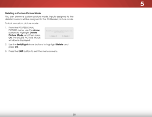 Page 315
25
Deleting a Custom Picture Mode
You can delete a custom picture mode. Inputs assigned to the 
deleted custom will be assigned to the 
Calibrated picture mode.
To lock a custom picture mode:
1 .  From the Pr OFeSSIONAL 
PICTUre menu, use the Arrow  
buttons to highlight Delete 
Picture Mode, and then press 
OK. The  DeLeTe PICTUre MODe  
window is displayed.
2 .  Use the Left/Right Arrow buttons to highlight Delete and 
press  OK.
3 .  Press the EXIT button to exit the menu screens.
To delete the user...