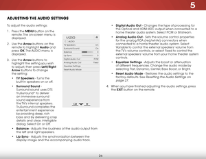 Page 325
26
adjuStiNg the audiO SettiNgS
To adjust the audio settings:
1 .  Press the MENU button on the 
remote. The on-screen menu is 
displayed.
2 .  Use the Arrow buttons on the 
remote to highlight Audio and 
press  OK. The  AUDIO menu is 
displayed.
3 .  Use the Arrow buttons to 
highlight the setting you wish 
to adjust, then press Left/Right 
Arrow buttons to change   
the setting:
•  TV Speakers - Turns the 
built-in speakers on or off.
•  Surround Sound - 
Surround sound uses DTS 
TruSurround
™ to...