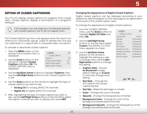 Page 385
32
SettiNg up clOSed captiONiNg
Your TV can display closed captions for programs that include 
them. Closed captions display a transcription of a program’s 
dialogue.
The Closed Captioning menu only appears when the input is an 
antenna for Over-the-Air signals, cable TV directly from the wall 
(no cable box), or a device with a composite video connection.
To activate or deactivate closed captions:
1 . Press the MENU button on the 
remote. The on-screen menu is 
displayed.
2 .  Use the Arrow buttons on...