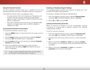 Page 425
36
Using the Parental Controls
The TV’s parental controls allow you to prevent the TV from 
displaying certain channels or programs without a password.
The Parental Controls menu only appears when:• You are using an the tuner receive your TV signals, such 
as when you are using an antenna for Over-the-Air 
signals or when connected to cable TV directly from the 
wall (no cable box).
•  You have a device connected using a composite video 
cable or a coaxial cable, such as a VCr, satellite or 
cable box,...