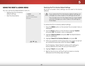 Page 465
40
uSiNg the reSet & adMiN MeNu
You can use the TV’s reset & Admin menu to:
• restore the TV to its factory 
default settings
•  Start the Store Demo
Hel p
VIZIO
Netw ork
Sleep
Timer
Input CC
ABC
A udio
W ide
Normal
Pict ure
S e ttings
PanoramicW ideZoom
2D3DExit
reSeT & ADMIN
reset TV to Factory Defaults
Store Demo
Restoring the TV to Factory Default Settings
All of the on-screen menu settings can be reset to the factory 
defaults. 
If you restore the TV to the factory default settings, all 
changes...