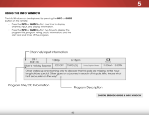 Page 485
42
uSiNg the iNfO WiNdOW
The Info Window can be displayed by pressing the INFO or GUIDE 
button on the remote:
• Press the INFO or GUIDE button one time to display 
channel, input, and display information.
•  Press the INFO or GUIDE button two times to display the 
program title, program rating, audio information, and the 
start and end times of the program.
DIGITAL EPISODE GUIDE & INFO WINDOW
Oliver’s Holiday Surprise 
1080p   6:15pm
11:00AM - 12:00PMTV-PG (V)
CC-OFFDolby Digital+ Stereo
Oliver wakes...