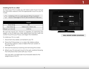 Page 121
6
Installing the TV on a Wall
To mount your TV on a wall, you will need a wall mount. Consult 
the information below to find the appropriate mount for your TV 
model:
Installing a TV on a wall requires lifting. To prevent 
injury or damage to the TV, ask someone to help you.
E320-B1
Screw Size: M4
Hole Pattern: 100mm (V) x 100mm (H)
Weight w/o Stand: 10.80 lbs
Be sure the mount you choose is capable of supporting the 
weight of the TV. After you have determined that you have the 
correct mount for your...