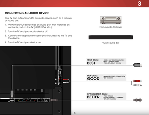 Page 213
15
CONNECTING AN AUDIO DEVICE
Home Audio Receiver
VIZIO Sound Bar
Your TV can output sound to an audio device, such as a receiver 
or sound bar. 
1 . 
Verify that your device has an audio port that matches an 
available port on the TV (HDMI, RCA, etc.).
2 .  Turn the TV and your audio device off.
3 .  Connect the appropriate cable (not included) to the TV and 
the device.
4 .  Turn the TV and your device on.
BETTER
OPTICAL/SPDIF CABLE• PCM STREAM • DOLBY DIGITAL 5.1 CHANNEL • DTS 5.1 CHANNEL
BEST
HDMI...