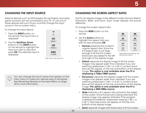 Page 265
20
CHANGING THE INPUT SOURCE
External devices such as DVD players, Blu-ray Players, and video 
game consoles can be connected to your TV.  To use one of 
these devices with your TV, you must first change the input 
source in the on-screen menu.
To change the input device:
1 . Press the INPUT button on 
the remote. The input menu is 
displayed.
2 .  Use the Up/Down  Arrow 
buttons or the INPUT button 
on the remote to highlight the 
input you wish to view and 
press  OK. The selected input is...