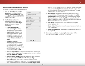 Page 285
22
Adjusting the Advanced Picture Settings
To adjust the advanced picture settings:
1 . From the PICTURE menu, use the 
Arrow buttons on the remote to 
highlight  Advanced Picture, then 
press  OK. The  ADVANCED PICTURE  
menu is displayed.
2 .  Use the Arro w buttons to 
highlight the setting you wish 
to adjust, then press Left/Right 
Arrow  buttons to change   
the setting:
•  Color Temperature - 
See 
Adjusting the Color 
Temperature
 on page 23.
•  Black Detail - Adjusts the 
average brightness of...