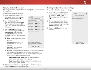 Page 295
23
Resetting the Color Temperature Settings
To reset the Color Temperature settings:
1 . From the COLOR TEMPERATURE  
menu, use the Arrow buttons 
to highlight Reset Color 
Temperature, and then press 
OK.
2 .  The TV displays, “Select Reset 
to restore factory default color 
temperature settings.” Highlight 
Reset and press OK.
3 .  Press the EXIT button on the 
remote.
Hel p
VIZIO
Netw ork
Sleep
Timer
Input CC
ABC
A udio
W ide
Normal
Pict ure
S e ttings
PanoramicW ideZoom
2D3DExit
COLOR TEMPERATURE...