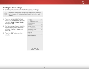 Page 305
24
Resetting the Picture Settings
To reset the picture settings to the factory default settings:
Resetting the picture mode only affects the settings 
for the currently-selected input, such as antenna or 
HDMI-1.
1 . From the ADVANCED  PICTURE 
menu, use the Arrow buttons to 
highlight  Reset Picture Mode, 
then press OK.
2 .  The TV displays, “Select Reset to 
restore factory default picture 
settings.” Highlight Reset and 
press  OK.
3 .  Press the EXIT button on the 
remote.
Hel p
VIZIO
Netw ork...