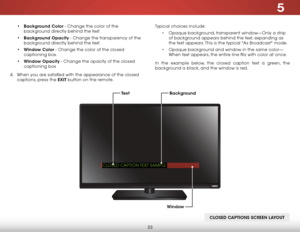 Page 395
33
• Background Color - Change the color of the 
background directly behind the text.
•  Background Opacity - Change the transparency of the 
background directly behind the text.
•  Window Color - Change the color of the closed 
captioning box.
•  Window Opacity - Change the opacity of the closed 
captioning box
4 .  When you are satisfied with the appearance of the closed   
captions, press the EXIT button on the remote. Typical choices include:
• Opaque background, transparent window—Only a strip 
of...
