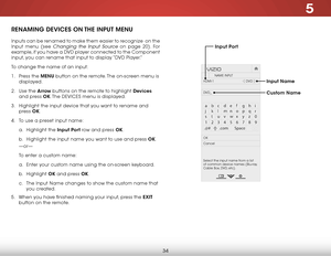 Page 405
34
RENAMING DEVICES ON THE INPUT MENU
Inputs can be renamed to make them easier to recognize  on the 
Input menu (see 
Changing the Input Source on page 20). For 
example, if you have a DVD player connected to the Component 
input, you can rename that input to display “DVD Player.”
To change the name of an input:
1 .  Press the MENU button on the remote. The on-screen menu is 
displayed.
2 .  Use the Arrow buttons on the remote to highlight Devices  
and press OK. The  DEVICES menu is displayed.
3 ....