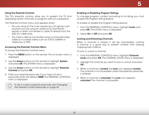 Page 435
37
Using the Parental Controls
The TV’s parental controls allow you to prevent the TV from 
displaying certain channels or programs without a password.
The Parental Controls menu only appears when:• You are using an the tuner receive your TV signals, such 
as when you are using an antenna for Over-the-Air 
signals or when connected to cable TV directly from the 
wall (no cable box).
•  You have a device connected using a composite video 
cable or a coaxial cable, such as a VCR, satellite or 
cable box,...