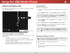 Page 486
42
Using the USB Media Player
USING THE USB MEDIA PLAYER
The USB Media Player allows you to connect a USB thumb drive to 
your TV and view photos. 
Preparing Your USB Drive to Play USB Media
To play USB media, you must first save your photos onto a USB 
thumb drive:• The USB thumb drive must be formatted as FAT32.
•  Files on the USB thumb drive must end in a supported file 
extension (.jpg or .jpeg.).
•  The player is not designed to play media from external 
hard drives, MP3 players, cameras, or...