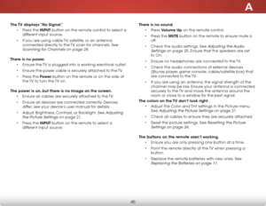 Page 51A
45
The TV displays “No Signal.”• Press the INPUT button on the remote control to select a 
different input source.
•  If you are using cable TV, satellite, or an antenna 
connected directly to the TV, scan for channels. See 
Scanning for Channels on page 28.  
There is no power. • Ensure the TV is plugged into a working electrical outlet.
•  Ensure the power cable is securely attached to the TV.
•  Press the Power  button on the remote or on the side of 
the TV to turn the TV on.  
The power is on, but...