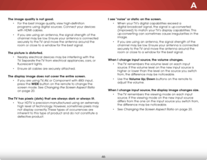 Page 52A
46
The image quality is not good.• For the best image quality, view high-definition 
programs using digital sources. Connect your devices 
with HDMI cables.
•  If you are using an antenna, the signal strength of the 
channel may be low. Ensure your antenna is connected 
securely to the TV and move the antenna around the 
room or close to a window for the best signal.  
The picture is distorted. • Nearby electrical devices may be interfering with the 
TV. Separate the TV from electrical appliances,...
