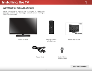 Page 93
1Installing  the TV
INSPECTING THE PACKAGE CONTENTS
Before installing your new TV, take a moment to inspect the 
package contents. Use the images below to ensure nothing is 
missing or damaged.VIZIO LED HDTV Power Cord
Quick Start Guide
Remote Control   
with Batteries
PACKAGE CONTENTS
6 x M4 14mm 
Phillips Screws   