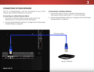 Page 233
17
CONNECTING TO YOUR  NETWORK
Your TV is Internet-ready. It can be connected to your home 
network with a Wired or Wireless connection.
Connecting to a Wired Network (Best)
1 . Connect an Ethernet cable to your router and to the 
Ethernet port on the back of the TV. See below.
2 .  Use the Guided Network Setup to configure the TV. See 
Using 
Guided Setup
 on page 48. Connecting to a Wireless Network
1 . 
Ensure you have a router or modem broadcasting a 
high-speed wireless signal (802.11n...
