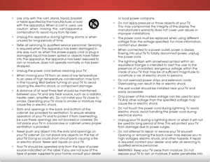 Page 4 
or local power company.
•  Do not apply pressure or throw objects at your TV. 
This may compromise the integrity of the display. The 
manufacturer’s warranty does not cover user abuse or 
improper installations.
•  The power cord must be replaced when using different 
voltage than the voltage specified. For more information, 
contact your dealer.
•  When connected to a power outlet, power is always 
flowing into your TV. To totally disconnect power, unplug 
the power cord.
•  The lightning flash with...