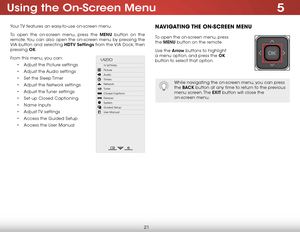 Page 275
21
Using the On-Screen Menu
Your TV features an easy-to-use on-screen menu. 
To open the on-screen menu, press the MENU button on the 
remote. You can also open the on-screen menu by pressing the 
VIA button and selecting HDTV Settings from the VIA Dock, then 
pressing OK.
From this menu, you can: • Adjust the Picture settings
•  Adjust the Audio settings
•  Set the Sleep Timer
•  Adjust the Network settings
•  Adjust the Tuner settings
•  Set up Closed Captioning
•  Name Inputs
•  Adjust TV  settings...