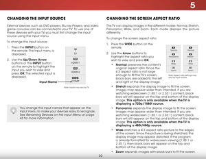 Page 285
22
CHANGING THE INPUT SOURCE
External devices such as DVD players, Blu-ray Players, and video 
game consoles can be connected to your TV.  To use one of 
these devices with your TV, you must first change the input 
source using the Input menu.
To change the input source:
1 . Press the INPUT button on 
the remote. The Input menu is 
displayed.
2 .  Use the Up/Down  Arrow 
buttons or the INPUT button 
on the remote to highlight the 
input you wish to view and 
press  OK. The selected input is 
displayed....