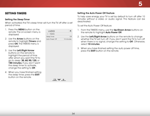 Page 405
34
Setting the Auto Power Off Feature
To help save energy, your TV is set by default to turn off after 10 
minutes without a video or audio signal. This feature can be 
deactivated.
To set the Auto Power Off feature:
1 . From the  TIMERS menu, use the Up/Down Arrow buttons on 
the remote to highlight Auto Power Off.
2 .  Use the Left/Right Arrow buttons on the remote to change 
whether the TV will turn off.  If you don’t want the TV to turn off 
when there is no signal, change the setting to Off ....