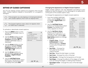 Page 475
41
SETTING UP CLOSED CAPTIONING
Your TV can display closed captions for programs that include 
them. Closed captions display a transcription of a program’s 
dialogue.
The Closed Captions menu does not appear when 
an HDMI input is selected.
To activate or deactivate closed captions:
1 . Press the MENU button on the 
remote. The on-screen menu is 
displayed.
2 .  Use the Arrow buttons on the 
remote to highlight Closed 
Captions and press OK. T h e  
CLOSED CAPTIONS menu is 
displayed.
3 .  Use the...