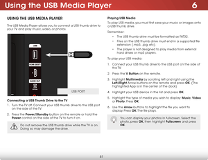 Page 576
51
Using the USB Media Player
USING THE USB MEDIA PLAYER
The USB Media Player allows you to connect a USB thumb drive to 
your TV and play music, video, or photos. 
Connecting a USB Thumb Drive to the TV
1 . Turn the TV off. Connect your USB thumb drive to the USB port 
on the side of the TV.
2 .  Press the Power/Standby button on the remote or hold the 
Power  control on the side of the TV to turn it on.
Playing USB Media
To play USB media, you must first save your music or images onto 
a USB thumb...