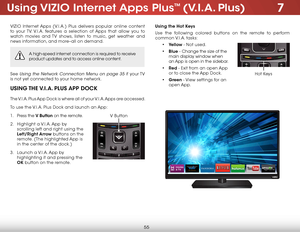 Page 617
55
Using VIZIO Internet Apps Plus™ (V.I.A. Plus)
VIZIO Internet Apps (V.I.A.) Plus delivers popular online content 
to your TV. V.I.A. features a selection of Apps that allow you to 
watch movies and TV shows, listen to music, get weather and 
news information, and more–all on demand.
A high-speed internet connection is required to receive 
product updates and to access online content.
See Using the Network Connection Menu on page 35 if  your TV 
is not yet connected to your home network.
USING THE...