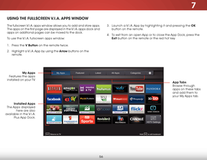 Page 627
56
USING THE  FULLSCREEN V.I.A.  APPS  WINDOW
The fullscreen V.I.A. apps window allows you to add and store apps.  
The apps on the first page are displayed in the V.I.A. apps dock and 
apps on additional pages can be moved to the dock.
To use the V.I.A. fullscreen apps window:
1 . Press the V Button on the remote twice.
2 .  Highlight a V.I.A. App by using the Arrow buttons on the 
remote.  
 
My Apps  
Features the apps 
installed on your TV.  App Tabs 
Browse through 
apps on these tabs 
and add...