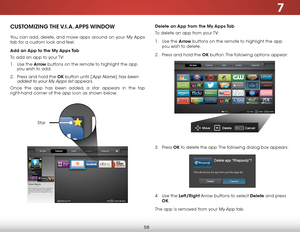 Page 647
58
Delete an App from the My Apps Tab
To delete an app from your TV:
1 . Use the Arrow buttons on the remote to highlight the app 
you wish to delete.
2 .  Press and hold the OK button. The following options appear: 
3 .  Press  OK to delete the app. The following dialog box appears:  
 
 
 
 
 
 
 
4 .  Use the Left/Right Arrow buttons to select Delete  and press 
OK.
The app is removed from your My App tab.CUSTOMIZING THE V.I.A.  APPS  WINDOW
You can add, delete, and move apps around on your My Apps...