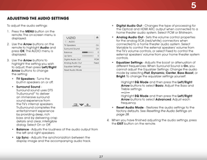 Page 335
27
ADJUSTING THE AUDIO SETTINGS
To adjust the audio settings:
1 . Press the MENU button on the 
remote. The on-screen menu is 
displayed.
2 .  Use the Arrow buttons on the 
remote to highlight Audio and 
press  OK. The  AUDIO menu is 
displayed.
3 .  Use the Arrow buttons to 
highlight the setting you wish 
to adjust, then press Left/Right 
Arrow buttons to change   
the setting:
•  TV Speakers - Turns the 
built-in speakers on or off.
•  Surround Sound - 
Surround sound uses DTS 
TruSurround
™ to...