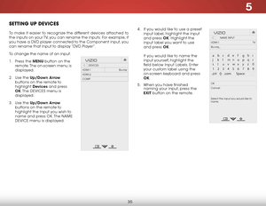 Page 415
35
SETTING UP DEVICES
To make it easier to recognize the different devices attached to 
the inputs on your TV, you can rename the inputs. For example, if 
you have a DVD player connected to the Component input, you 
can rename that input to display “DVD Player”.
To change the name of an input:
1 . Press the MENU button on the 
remote. The on-screen menu is 
displayed.
2 .  Use the Up/Down  Arrow 
buttons on the remote to 
highlight  Devices and press 
OK. The  DEVICES menu is 
displayed.
3 .  Use the...