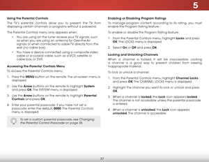 Page 435
37
Using the Parental Controls
The TV’s parental controls allow you to prevent the TV from 
displaying certain channels or programs without a password.
The Parental Controls menu only appears when:• You are using an the tuner receive your TV signals, such 
as when you are using an antenna for Over-the-Air 
signals or when connected to cable TV directly from the 
wall (no cable box).
•  You have a device connected using a composite video 
cable or a coaxial cable, such as a VCR, satellite or 
cable box,...