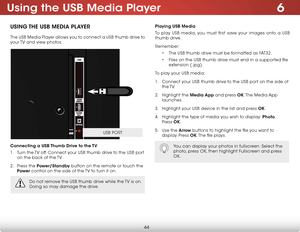 Page 506
44
Using the USB Media Player
USING THE USB MEDIA PLAYER
The USB Media Player allows you to connect a USB thumb drive to 
your TV and view photos. 
Connecting a USB Thumb Drive to the TV
1 . Turn the TV off. Connect your USB thumb drive to the USB port 
on the back of the TV.
2 .  Press the Power/Standby button on the remote or touch the 
Power  control on the side of the TV to turn it on.
Playing USB Media
To play USB media, you must first save your images onto a USB 
thumb drive. 
Remember:
• The USB...