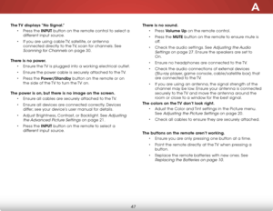 Page 53A
47
The TV displays “No Signal.”• Press the INPUT button on the remote control to select a 
different input source.
•  If you are using cable TV, satellite, or antenna 
connected directly to the TV, scan for channels. See 
Scanning for Channels on page 30.  
There is no power. • Ensure the TV is plugged into a working electrical outlet.
•  Ensure the power cable is securely attached to the TV.
•  Press the Power/Standby button on the remote or on 
the side of the TV to turn the TV on.  
The power is on,...