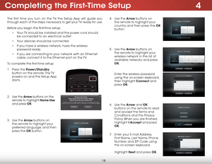 Page 244
18
The first time you turn on the TV, the Setup App will guide you 
through each of the steps necessary to get your TV ready for use.
Before you begin the first-time setup:
• Your TV should be installed and the power cord should 
be connected to an electrical outlet.
• Your devices should be connected.
• If you have a wireless network, have the wireless 
password ready.
• If you are connecting to your network with an Ethernet 
cable, connect it to the Ethernet port on the TV. 
To complete the...