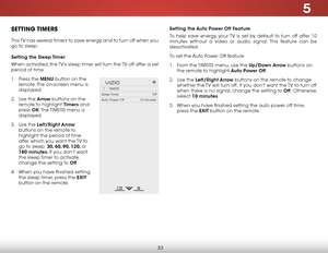 Page 395
33
Setting the Auto Power Off Feature
To help save energy, your TV is set by default to turn off after 10 
minutes without a video or audio signal. This feature can be 
deactivated.
To set the Auto Power Off feature:
1 . From the TIMERS menu, use the Up/Down Arrow buttons on 
the remote to highlight Auto Power Off.
2 . Use the Left/Right Arrow buttons on the remote to change 
whether the TV will turn off. If you don’t want the TV to turn off 
when there is no signal, change the setting to Off....