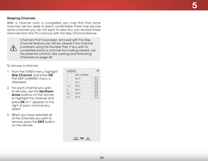 Page 445
38
Skipping Channels
After a channel scan is completed, you may find that some 
channels are too weak to watch comfortably. There may also be 
some channels you do not want to view. You can remove these 
channels from the TV’s memory with the Skip Channel feature.
Channels that have been removed with the Skip 
Channel feature can still be viewed if the channel 
is entered using the Number Pad. If you wish to 
completely block a channel from being viewed, use 
the parental controls. See 
Locking and...