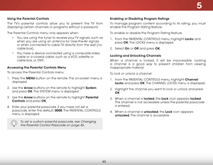 Page 515
45
Using the Parental Controls
The TV’s parental controls allow you to prevent the TV from 
displaying certain channels or programs without a password.
The Parental Controls menu only appears when:
• You are using the tuner to receive your TV signals, such as 
when you are using an antenna for Over-the-Air signals 
or when connected to cable TV directly from the wall (no 
cable box).
• You have a device connected using a composite video 
cable or a coaxial cable, such as a VCR, satellite or 
cable box,...