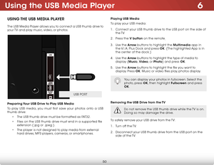 Page 566
50
Using the USB Media Player
USING THE USB MEDIA PLAYER
The USB Media Player allows you to connect a USB thumb drive to 
your TV and play music, video, or photos. 
Preparing Your USB Drive to Play USB Media
To play USB media, you must first save your photos onto a USB 
thumb drive:
• The USB thumb drive must be formatted as FAT32.
• Files on the USB thumb drive must end in a supported file 
extension (.jpg or .jpeg.).
• The player is not designed to play media from external 
hard drives, MP3 players,...