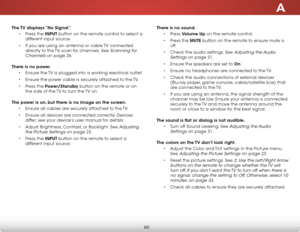 Page 66A
60
The TV displays “No Signal.”
• Press the INPUT button on the remote control to select a 
different input source.
• If you are using an antenna or cable TV connected 
directly to the TV, scan for channels. See Scanning for 
Channels on page 36. 
There is no power.
• Ensure the TV is plugged into a working electrical outlet.
• Ensure the power cable is securely attached to the TV.
• Press the Power/Standby button on the remote or on 
the side of the TV to turn the TV on. 
The power is on, but there is...