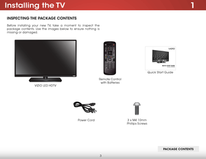 Page 93
1Installing  the TV
INSPECTING THE PACKAGE CONTENTS
Before installing your new TV, take a moment to inspect the 
package contents. Use the images below to ensure nothing is 
missing or damaged.
VIZIO LED HDTV
Power Cord
Quick Start Guide
Remote Control  
with Batteries
PACKAGE CONTENTS
3 x M4 10mm 
Phillips Screws    