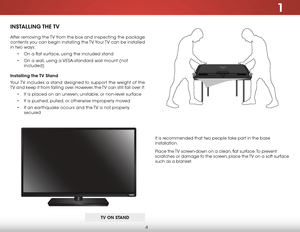 Page 101
4
It is recommended that two people take part in the base 
installation.
Place the TV screen-down on a clean, flat surface. To prevent 
scratches or damage to the screen, place the TV on a soft surface 
such as a blanket.
INSTALLING THE TV
After removing the TV from the box and inspecting the package 
contents you can begin installing the TV. Your TV can be installed 
in two ways:
• On a flat surface, using the included stand
• On a wall, using a VESA-standard wall mount (not 
included)
Installing the...